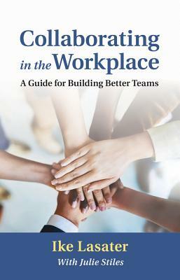 Collaborating in the Workplace: A Guide for Building Better Teams by Ike Lasater