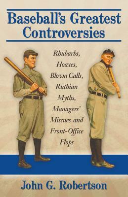 Baseball's Greatest Controversies: Rhubarbs, Hoaxes, Blown Calls, Ruthian Myths, Managers' Miscues and Front-Office Flops by John G. Robertson