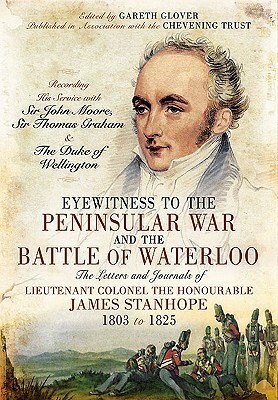 Eyewitness to the Peninsular War and the Battle of Waterloo: The Letters and Journals of Lieutenant Colonel James Stanhope 1803 to 1825 Recording His by Gareth Glover