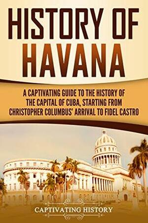 History of Havana: A Captivating Guide to the History of the Capital of Cuba, Starting from Christopher Columbus' Arrival to Fidel Castro by Captivating History