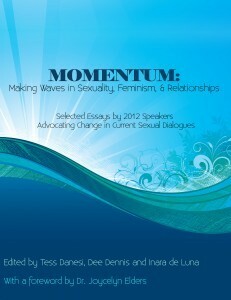 Momentum: Making Waves in Sexuality, Feminism, & Relationships by Sarah Elspeth Patterson, Jasmine Goldman, Esther Perel, Jill Grimaldi, Brian Ballard, Audacia Ray, Avory Faucette, Nadia West, Lara Riscol, Inara de Luna, Stef Woods, Cunning Minx, Rebecca Chalker, Jocelyn Elders, Allison Moon, Dee Dennis, Ruthie Neustifter, Tammy Nelson, Joan Price, Carol Queen, Tess Danesi, Maggie Mayhem, Ned Mayhem, Charlie Glickman, Bill Taverner, Lisa Speer, Sabrina Morgan