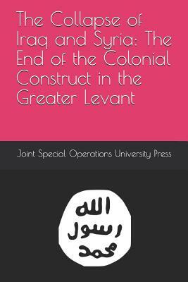 The Collapse of Iraq and Syria: The End of the Colonial Construct in the Greater Levant by Joint Special Operations University Pres, Roby Barrett