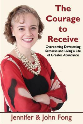 The Courage to Receive: Overcoming Devastating Setbacks and Living a Life of Greater Abundance by Jennifer Fong, John Fong