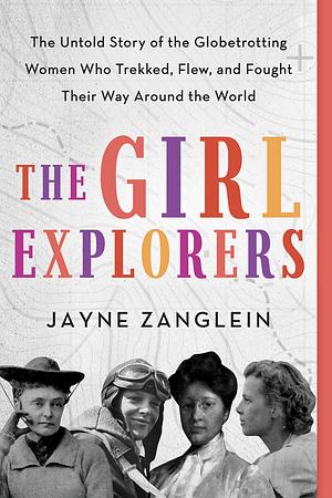 The Girl Explorers: The Untold Story of the Globetrotting Women Who Trekked, Flew, and Fought Their Way Around the World by Jayne Zanglein