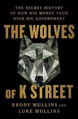 The Wolves of K Street: The Secret History of How Big Money Took Over Big Government by Luke Mullins, Brody Mullins