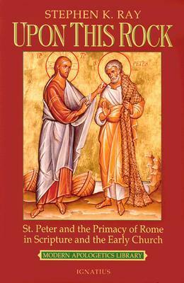 Upon This Rock: St. Peter and the Primacy of Rome in Scripture and the Early Church by Stephen K. Ray