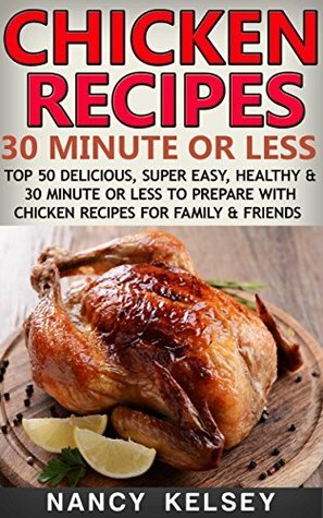 Chicken Recipes : 30 Minute or Less: Top 50 Delicious, Super Easy, Healthy and 30 Minute or Less to Prepare With Chicken Recipes For Family & Friends by Nancy Kelsey