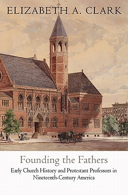 Founding the Fathers: Early Church History and Protestant Professors in Nineteenth-Century America by Elizabeth a. Clark