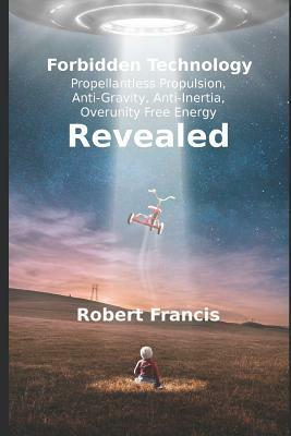 Forbidden Technology Revealed: Propellentless Propulsion, Anti-Gravity, Anti-Inertia, Overunity Free Energy by Robert Francis