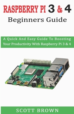 Raspberry Pi 3 & 4 Beginners Guide: A Quick And Easy Guide To Boosting Your Productivity With Raspberry Pi 3 & 4 by Scott Brown