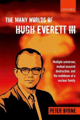 The Many Worlds of Hugh Everett III: Multiple Universes, Mutual Assured Destruction, and the Meltdown of a Nuclear Family by Peter Byrne