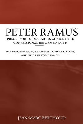 Peter Ramus: Precursor to Descartes Against the Confessional Reformed Faith: The Reformation, Reformed Scholasticism, and the Purit by Jean-Marc Berthoud