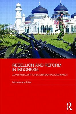 Rebellion and Reform in Indonesia: Jakarta's Security and Autonomy Policies in Aceh by Michelle Ann Miller