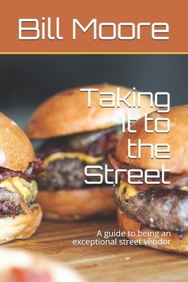 Taking It to the Street: A guide to being an exceptional street food vendor by Bill Moore