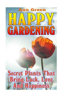 Happy Gardening: Secret Plants That Bring Luck, Love And Happiness: (Gardening for Beginners, Vegetable Gardening) by Ann Green