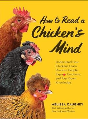 How to Read a Chicken's Mind: Understand How Chickens Learn, Perceive People, Express Emotions, and Pass Down Knowledge by Melissa Caughey