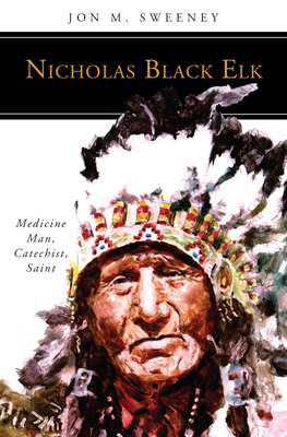 Nicholas Black Elk: Medicine Man, Catechist, Saint by Jon M. Sweeney