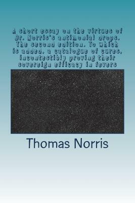 A short essay on the virtues of Dr. Norris's antimonial drops. The second edition. To which is added, a catalogue of cures, incontestibly proving thei by Thomas Norris