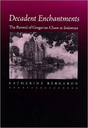 Decadent Enchantments: The Revival of Gregorian Chant at Solesmes by Katherine Bergeron