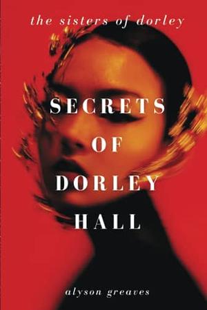 Secrets of Dorley Hall: The Sisters of Dorley by Alyson Greaves