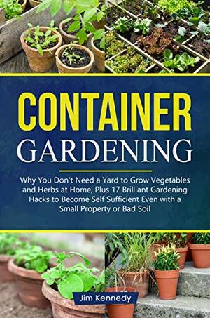 Container Gardening: Why You Don't Need a Yard to Grow Vegetables and Herbs at Home, Plus 17 Brilliant Free Gardening Hacks to Become Self Sufficient Even ... Property or Bad Soil by Jim Kennedy