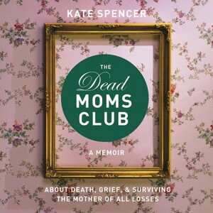  The Dead Moms Club: A Memoir about Death, Grief, and Surviving the Mother of All Losses by Kate Spencer