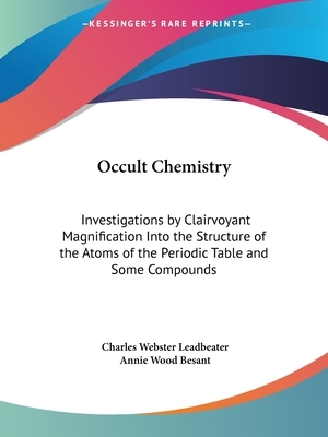Occult Chemistry: Investigations by Clairvoyant Magnification Into the Structure of the Atoms of the Periodic Table and Some Compounds by Annie Wood Besant, Charles Webster Leadbeater