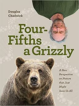 Four Fifths a Grizzly : A New Perspective on Nature that Just Might Save Us All by Douglas Chadwick