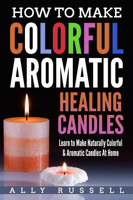 How to Make Colorful Aromatic Healing Candles: Learn to Make Naturally Colorful & Aromatic Candles At Home by Ally Russell
