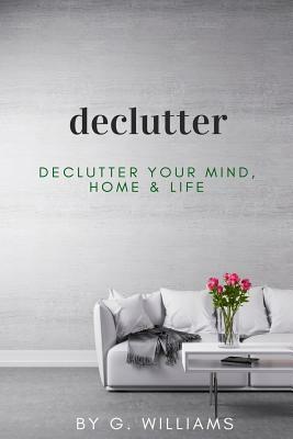 Declutter: Declutter your Mind, Home & Life by G. Williams