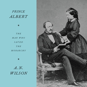 Prince Albert: The Man Who Saved the Monarchy by A.N. Wilson