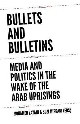 Bullets and Bulletins: Media and Politics in the Wake of the Arab Uprisings by Mohamed Zayani, Suzi Mirgani