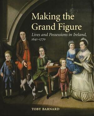 Making the Grand Figure: Lives and Possessions in Ireland, 1641-1770 by Toby Barnard