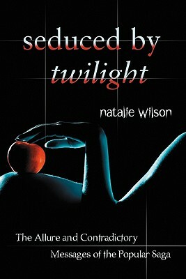 Seduced by Twilight: The Allure and Contradictory Messages of the Popular Saga by Natalie Wilson