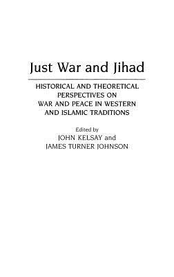 Just War and Jihad: Historical and Theoretical Perspectives on War and Peace in Western and Islamic Traditions by James T. Johnson, John Kelsay