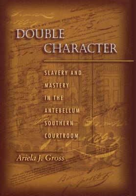 Double Character: Slavery and Mastery in the Antebellum Southern Courtroom by Ariela J. Gross