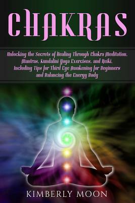 Chakras: Unlocking the Secrets of Healing Through Chakra Meditation, Mantras, Kundalini Yoga Exercises, and Reiki, Including Ti by Kimberly Moon