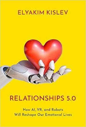 Relationships 5.0: How Ai, Vr, and Robots Will Reshape Our Emotional Lives by Elyakim Kislev, Elyakim Kislev