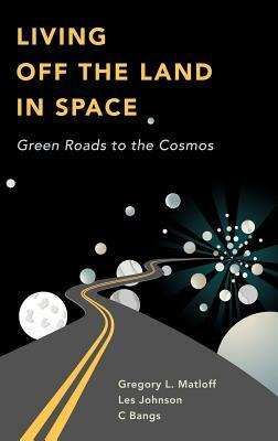 Living Off the Land in Space: Green Roads to the Cosmos by Les Johnson, C. Bangs, Greg Matloff