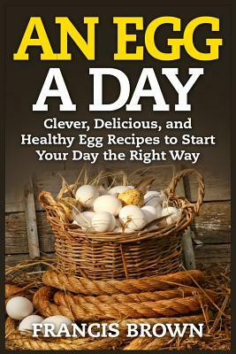 An Egg a Day: Clever, Delicious, and Healthy Egg Recipes to Start Your Day the Right Way by Francis Brown