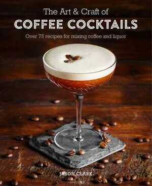 The Art & Craft of Coffee Cocktails: Over 80 recipes for mixing coffee and liquor by Jason Clark