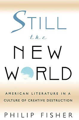 Still the New World: American Literature in a Culture of Creative Destruction by Philip Fisher