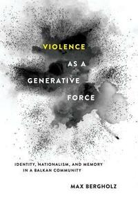Violence as a Generative Force: Identity, Nationalism, and Memory in a Balkan Community by Max Bergholz