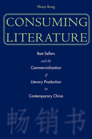 Consuming Literature: Best Sellers and the Commercialization of Literary Production in Contemporary China by Shuyu Kong