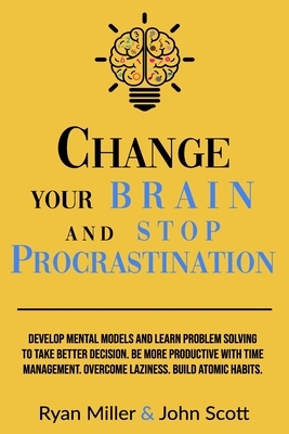 Change Your Brain and Stop Procrastination: Develop Mental Models and Learn Problem Solving to Take Better Decisions. Be More Productive with Time Man by Ryan Miller, John Scott