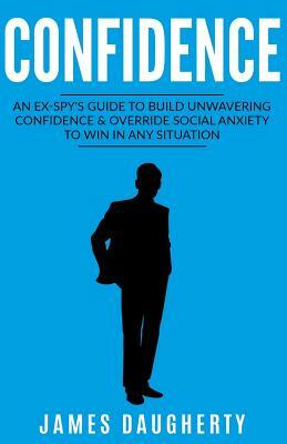 Confidence: An Ex-Spy's Guide to Build Unwavering Confidence & Override Social Anxiety to Win in Any Situation by James Daugherty