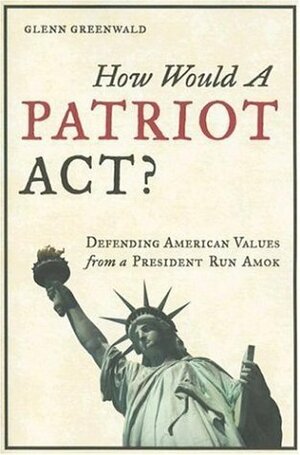 How Would a Patriot Act? Defending American Values from a President Run Amok by Glenn Greenwald