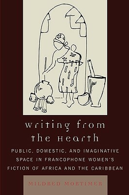 Writing from the Hearth: Public, Domestic, and Imaginative Space in Francophone Women's Fiction of Africa and the Caribbean by Mildred Mortimer