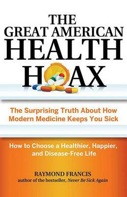 The Great American Health Hoax: The Surprising Truth about How Modern Medicine Keeps You Sick--How to Choose a Healthier, Happier, and Disease-Free Li by Raymond Francis