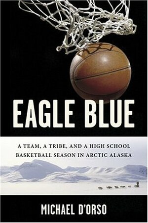 Eagle Blue: A Team, a Tribe, and a High School Basketball Season in Arctic Alaska by Michael D'Orso